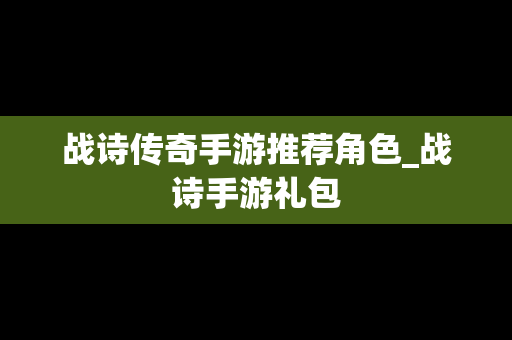 战诗传奇手游推荐角色_战诗手游礼包