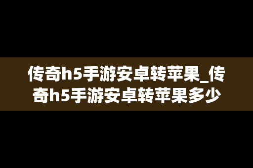 传奇h5手游安卓转苹果_传奇h5手游安卓转苹果多少钱