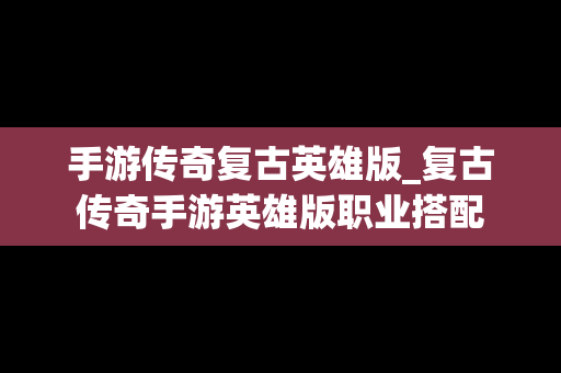 手游传奇复古英雄版_复古传奇手游英雄版职业搭配
