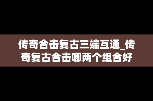 传奇合击复古三端互通_传奇复古合击哪两个组合好