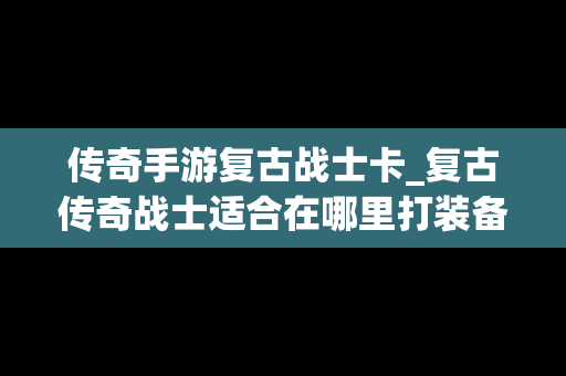 传奇手游复古战士卡_复古传奇战士适合在哪里打装备
