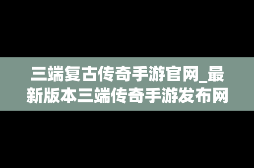 三端复古传奇手游官网_最新版本三端传奇手游发布网
