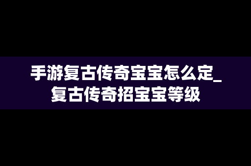 手游复古传奇宝宝怎么定_复古传奇招宝宝等级