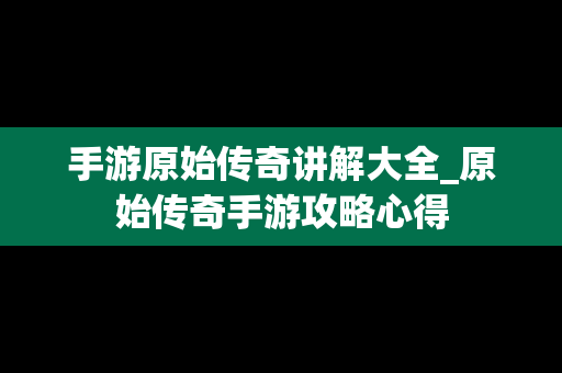 手游原始传奇讲解大全_原始传奇手游攻略心得