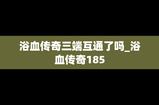 浴血传奇三端互通了吗_浴血传奇185