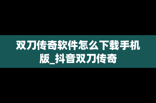 双刀传奇软件怎么下载手机版_抖音双刀传奇