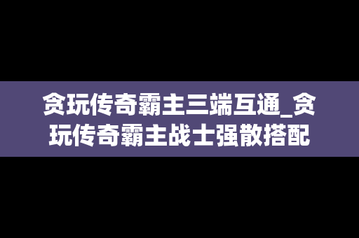 贪玩传奇霸主三端互通_贪玩传奇霸主战士强散搭配