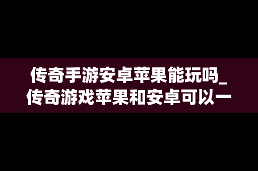 传奇手游安卓苹果能玩吗_传奇游戏苹果和安卓可以一起嘛