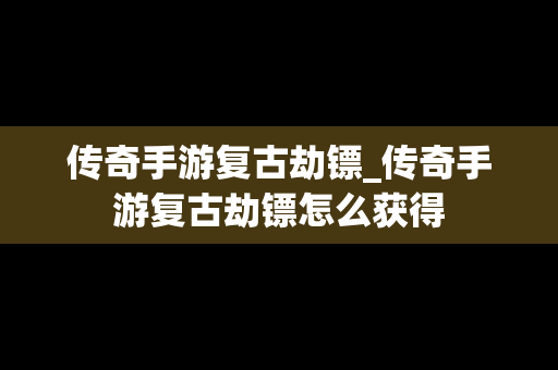 传奇手游复古劫镖_传奇手游复古劫镖怎么获得