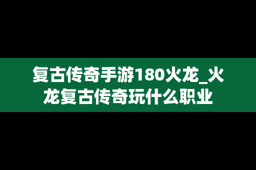 复古传奇手游180火龙_火龙复古传奇玩什么职业