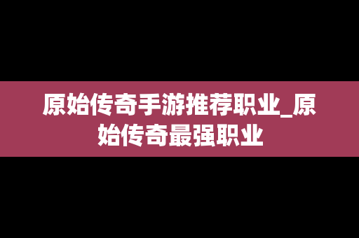 原始传奇手游推荐职业_原始传奇最强职业