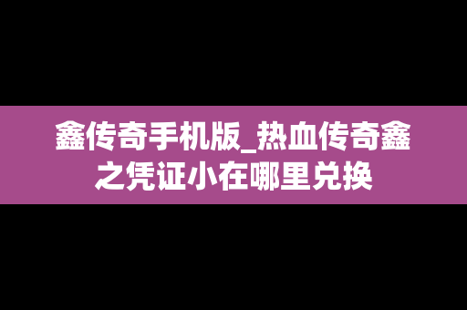 鑫传奇手机版_热血传奇鑫之凭证小在哪里兑换