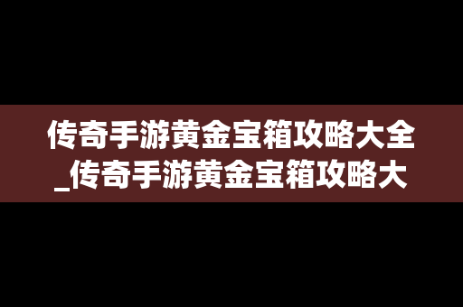 传奇手游黄金宝箱攻略大全_传奇手游黄金宝箱攻略大全视频