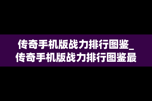 传奇手机版战力排行图鉴_传奇手机版战力排行图鉴最新
