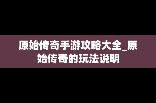原始传奇手游攻略大全_原始传奇的玩法说明