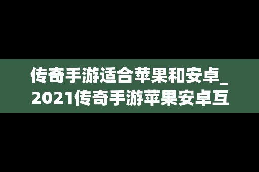 传奇手游适合苹果和安卓_2021传奇手游苹果安卓互通服