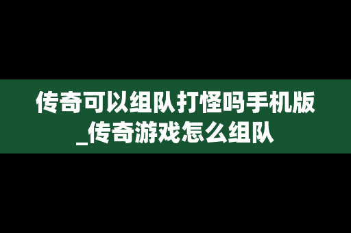 传奇可以组队打怪吗手机版_传奇游戏怎么组队
