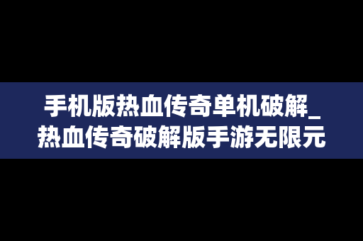 手机版热血传奇单机破解_热血传奇破解版手游无限元宝