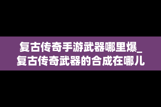 复古传奇手游武器哪里爆_复古传奇武器的合成在哪儿