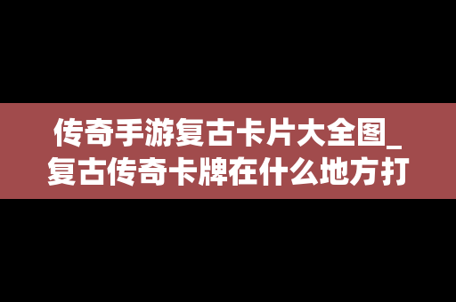 传奇手游复古卡片大全图_复古传奇卡牌在什么地方打