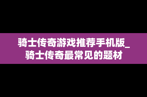 骑士传奇游戏推荐手机版_骑士传奇最常见的题材
