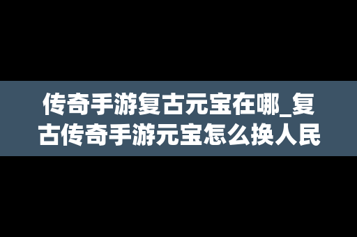 传奇手游复古元宝在哪_复古传奇手游元宝怎么换人民币