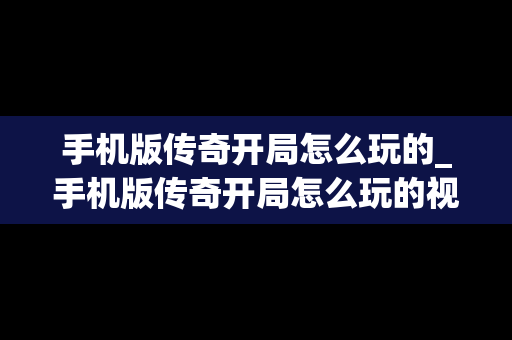 手机版传奇开局怎么玩的_手机版传奇开局怎么玩的视频