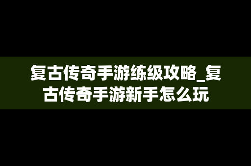 复古传奇手游练级攻略_复古传奇手游新手怎么玩
