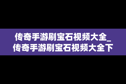 传奇手游刷宝石视频大全_传奇手游刷宝石视频大全下载