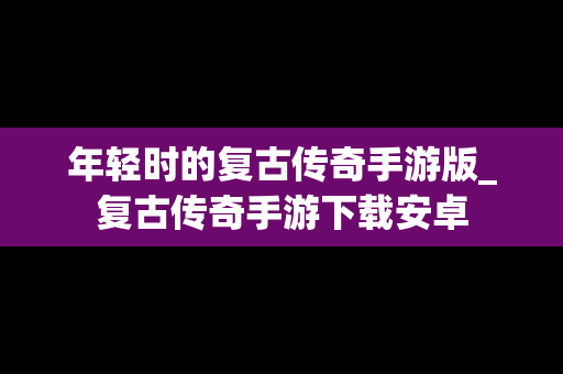 年轻时的复古传奇手游版_复古传奇手游下载安卓