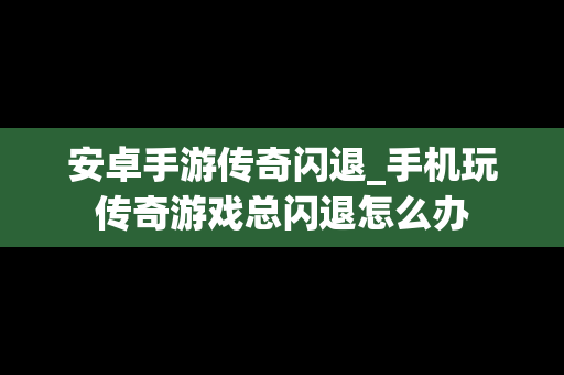 安卓手游传奇闪退_手机玩传奇游戏总闪退怎么办