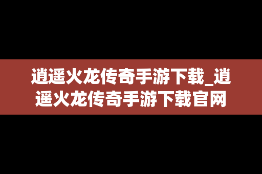 逍遥火龙传奇手游下载_逍遥火龙传奇手游下载官网