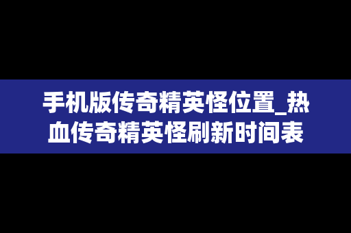 手机版传奇精英怪位置_热血传奇精英怪刷新时间表