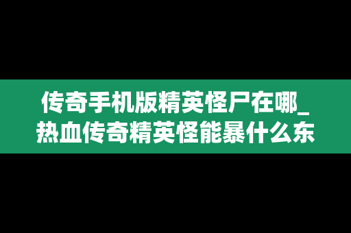 传奇手机版精英怪尸在哪_热血传奇精英怪能暴什么东西