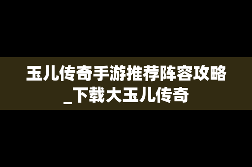 玉儿传奇手游推荐阵容攻略_下载大玉儿传奇