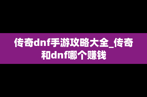 传奇dnf手游攻略大全_传奇和dnf哪个赚钱