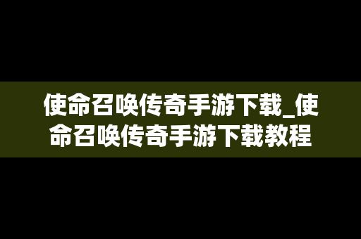 使命召唤传奇手游下载_使命召唤传奇手游下载教程