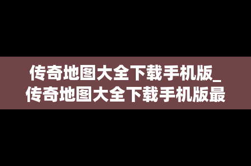 传奇地图大全下载手机版_传奇地图大全下载手机版最新
