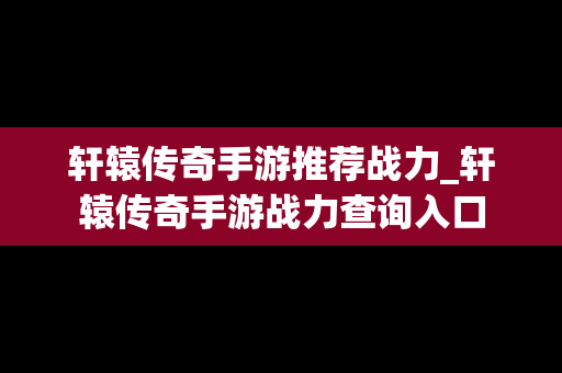 轩辕传奇手游推荐战力_轩辕传奇手游战力查询入口