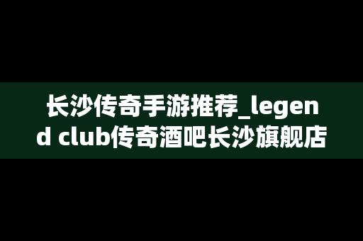 长沙传奇手游推荐_legend club传奇酒吧长沙旗舰店
