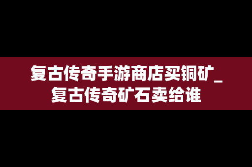 复古传奇手游商店买铜矿_复古传奇矿石卖给谁