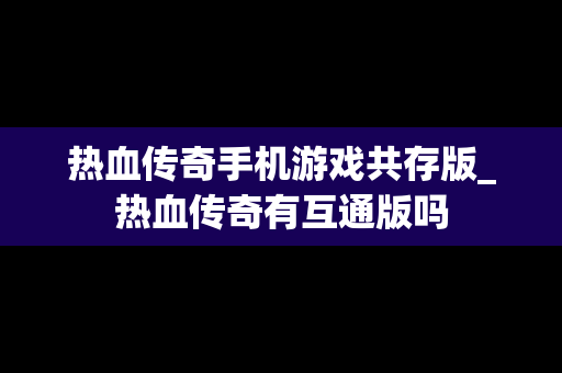 热血传奇手机游戏共存版_热血传奇有互通版吗