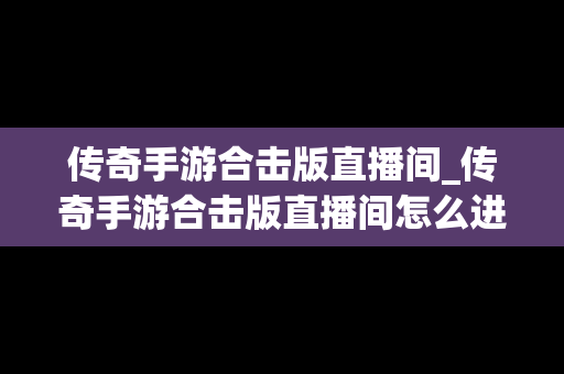 传奇手游合击版直播间_传奇手游合击版直播间怎么进