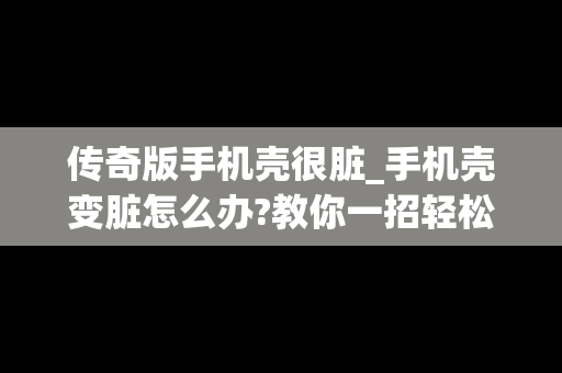 传奇版手机壳很脏_手机壳变脏怎么办?教你一招轻松解决