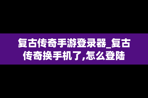 复古传奇手游登录器_复古传奇换手机了,怎么登陆