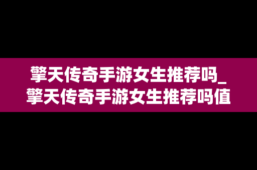擎天传奇手游女生推荐吗_擎天传奇手游女生推荐吗值得玩吗