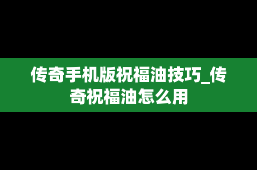 传奇手机版祝福油技巧_传奇祝福油怎么用