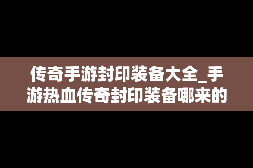 传奇手游封印装备大全_手游热血传奇封印装备哪来的