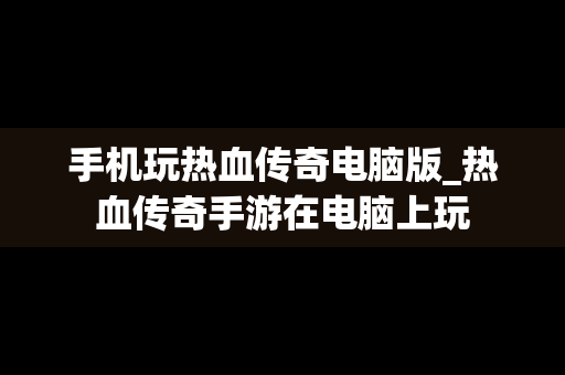 手机玩热血传奇电脑版_热血传奇手游在电脑上玩