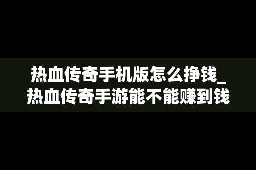 热血传奇手机版怎么挣钱_热血传奇手游能不能赚到钱